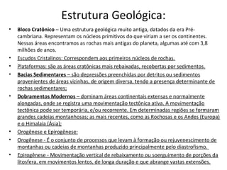 Estrutura Geológica:
•   Bloco Cratônico – Uma estrutura geológica muito antiga, datados da era Pré-
    cambriana. Representam os núcleos primitivos do que viriam a ser os continentes.
    Nessas áreas encontramos as rochas mais antigas do planeta, algumas até com 3,8
    milhões de anos.
•   Escudos Cristalinos: Correspondem aos primeiros núcleos de rochas.
•   Plataformas: são as áreas cratônicas mais rebaixadas, recobertas por sedimentos.
•   Bacias Sedimentares – são depressões preenchidas por detritos ou sedimentos
    provenientes de áreas vizinhas, de origem diversa, tendo a presença determinante de
    rochas sedimentares;
•   Dobramentos Modernos – dominam áreas continentais extensas e normalmente
    alongadas, onde se registra uma movimentação tectônica ativa. A movimentação
    tectônica pode ser temporária, e/ou recorrente. Em determinadas regiões se formaram
    grandes cadeias montanhosas; as mais recentes, como as Rochosas e os Andes (Europa)
    e o Himalaia (Ásia);
•   Orogênese e Epirogênese:
•   Orogênese - É o conjunto de processos que levam à formação ou rejuvenescimento de
    montanhas ou cadeias de montanhas produzido principalmente pelo diastrofismo.
•   Epirogênese - Movimentação vertical de rebaixamento ou soerguimento de porções da
    litosfera, em movimentos lentos, de longa duração e que abrange vastas extensões.
 
