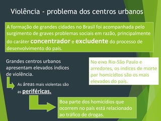 Violência - problema dos centros urbanos
A formação de grandes cidades no Brasil foi acompanhada pelo
surgimento de graves problemas sociais em razão, principalmente
do caráter concentrador e excludente do processo de
desenvolvimento do país.
Grandes centros urbanos
apresentam elevados índices
de violência.
As áreas mais violentas são
as periféricas.
Boa parte dos homicídios que
ocorrem no país está relacionado
ao tráfico de drogas.
No eixo Rio-São Paulo e
arredores, os índices de morte
por homicídios são os mais
elevados do país.
 