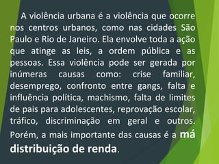 A violência urbana é a violência que ocorre
nos centros urbanos, como nas cidades São
Paulo e Rio de Janeiro. Ela envolve toda a ação
que atinge as leis, a ordem pública e as
pessoas. Essa violência pode ser gerada por
inúmeras causas como: crise familiar,
desemprego, confronto entre gangs, falta e
influência política, machismo, falta de limites
de pais para adolescentes, reprovação escolar,
tráfico, discriminação em geral e outros.
Porém, a mais importante das causas é a má
distribuição de renda.
 