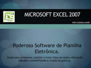 MICROSOFT EXCEL 2007
Poderoso Software de Planilha
Eletrônica.
Usado para armazenar, analisar e tratar listas de dados; efetuando
cálculos e possibilitando a criação de gráficos.
PROF
.ELISÂNGELAXAVIER
 