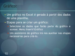 10
Gráfico:
 Um gráfico no Excel é gerado à partir dos dados
de uma planilha.
 Etapas para se criar um gráfico:
 Selecione os dados que farão parte do gráfico e
acesse: Menu InserirGráfico
 Um assistente de gráfico irá nos auxiliar nas etapas
necessárias para criá-lo.
 