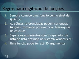 12
Regras para digitação de funções
1. Sempre comece uma função com o sinal de
igual (=)
2. As células referenciadas podem ser outras
funções, tornando possível criar hierarquias
de cálculos
3. Separe os argumentos com o separador de
lista de lista definido no sistema Windows XP
4. Uma função pode ter até 30 argumentos
 