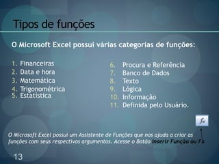 13
Tipos de funções
1. Financeiras
2. Data e hora
3. Matemática
4. Trigonométrica
5. Estatística
6. Procura e Referência
7. Banco de Dados
8. Texto
9. Lógica
10. Informação
11. Definida pelo Usuário.
O Microsoft Excel possui várias categorias de funções:
O Microsoft Excel possui um Assistente de Funções que nos ajuda a criar as
funções com seus respectivos argumentos. Acesse o Botão Inserir Função ou Fx
 