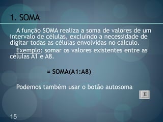 15
1. SOMA
A função SOMA realiza a soma de valores de um
intervalo de células, excluindo a necessidade de
digitar todas as células envolvidas no cálculo.
Exemplo: somar os valores existentes entre as
células A1 e A8.
= SOMA(A1:A8)
Podemos também usar o botão autosoma
 
