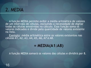16
2. MEDIA
A função MEDIA permite exibir a média aritmética de valores
de um intervalo de células, excluindo a necessidade de digitar
todas as células envolvidas no cálculo. Essa função soma os
valores indicados e divide pela quantidade de valores existente
na lista.
Exemplo: média aritmética entre os valores existentes nas
células A1, A2, A3, A4, A5, A6, A7 e A8.
= MEDIA(A1:A8)
A função MEDIA somará os valores das células e dividirá por 8.
 