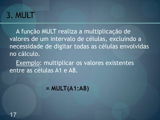 17
3. MULT
A função MULT realiza a multiplicação de
valores de um intervalo de células, excluindo a
necessidade de digitar todas as células envolvidas
no cálculo.
Exemplo: multiplicar os valores existentes
entre as células A1 e A8.
= MULT(A1:A8)
 