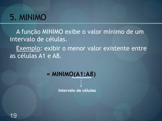 19
5. MINIMO
A função MINIMO exibe o valor mínimo de um
intervalo de células.
Exemplo: exibir o menor valor existente entre
as células A1 e A8.
= MINIMO(A1:A8)
Intervalo de células
 
