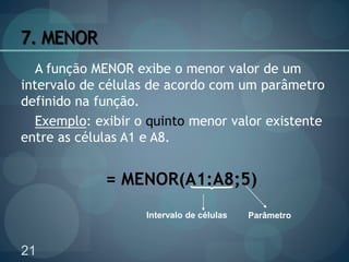21
7. MENOR
A função MENOR exibe o menor valor de um
intervalo de células de acordo com um parâmetro
definido na função.
Exemplo: exibir o quinto menor valor existente
entre as células A1 e A8.
= MENOR(A1:A8;5)
Intervalo de células Parâmetro
 