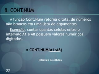 22
8. CONT.NUM
A função Cont.Num retorna o total de números
não brancos em uma lista de argumentos.
Exemplo: contar quantas células entre o
intervalo A1 e A8 possuem valores numéricos
digitados.
= CONT.NUM(A1:A8)
Intervalo de células
 