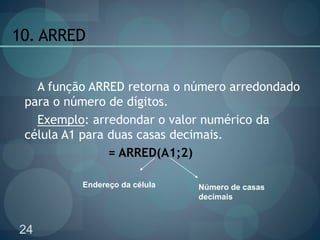 24
10. ARRED
A função ARRED retorna o número arredondado
para o número de dígitos.
Exemplo: arredondar o valor numérico da
célula A1 para duas casas decimais.
= ARRED(A1;2)
Endereço da célula Número de casas
decimais
 