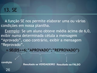 26
13. SE
A função SE nos permite elaborar uma ou várias
condições em nossa planilha.
Exemplo: Se um aluno obteve média acima de 6,0,
exibir numa determinada célula a mensagem
“Aprovado”, caso contrário, exibir a mensagem
“Reprovado”.
= SE(D5>=6;”APROVADO”;”REPROVADO”)
Resultado se FALSO
condição
Resultado se VERDADEIRO
 