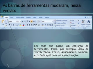 3
As barras de ferramentas mudaram, nessa
versão:
Em cada aba possui um conjunto de
ferramentas. Início, por exemplo, Área de
Transferência, Fonte, Alinhamento, Número,
etc. Cada qual com sua especificação.
 