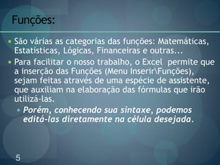 5
Funções:
 São várias as categorias das funções: Matemáticas,
Estatísticas, Lógicas, Financeiras e outras...
 Para facilitar o nosso trabalho, o Excel permite que
a inserção das Funções (Menu InserirFunções),
sejam feitas através de uma espécie de assistente,
que auxiliam na elaboração das fórmulas que irão
utilizá-las.
 Porém, conhecendo sua sintaxe, podemos
editá-las diretamente na célula desejada.
 