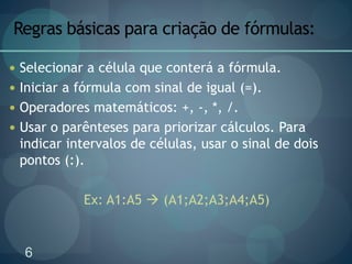 6
Regras básicas para criação de fórmulas:
 Selecionar a célula que conterá a fórmula.
 Iniciar a fórmula com sinal de igual (=).
 Operadores matemáticos: +, -, *, /.
 Usar o parênteses para priorizar cálculos. Para
indicar intervalos de células, usar o sinal de dois
pontos (:).
Ex: A1:A5  (A1;A2;A3;A4;A5)
 