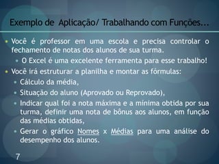 7
Exemplo de Aplicação/ Trabalhando com Funções...
 Você é professor em uma escola e precisa controlar o
fechamento de notas dos alunos de sua turma.
 O Excel é uma excelente ferramenta para esse trabalho!
 Você irá estruturar a planilha e montar as fórmulas:
 Cálculo da média,
 Situação do aluno (Aprovado ou Reprovado),
 Indicar qual foi a nota máxima e a mínima obtida por sua
turma, definir uma nota de bônus aos alunos, em função
das médias obtidas,
 Gerar o gráfico Nomes x Médias para uma análise do
desempenho dos alunos.
 