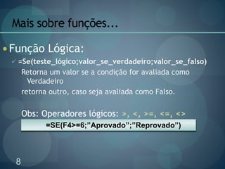 8
Mais sobre funções...
 Função Lógica:
 =Se(teste_lógico;valor_se_verdadeiro;valor_se_falso)
Retorna um valor se a condição for avaliada como
Verdadeiro
retorna outro, caso seja avaliada como Falso.
Obs: Operadores lógicos: >, <, >=, <=, <>
=SE(F4>=6;”Aprovado”;”Reprovado”)
 