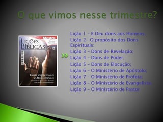 Lição 1 – E Deu dons aos Homens;
Lição 2- O propósito dos Dons
Espirituais;
Lição 3 – Dons de Revelação;
Lição 4 – Dons de Poder;
Lição 5 – Dons de Elocução;
Lição 6 – O Ministério de Apóstolo;
Lição 7 – O Ministério de Profeta;
Lição 8 – O Ministério de Evangelista;
Lição 9 – O Ministério de Pastor
 