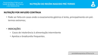NUTRIÇÃO DO RECÉM-NASCIDO PRÉ-TERMO
portaldeboaspraticas.iff.fiocruz.br
• Pode ser feita em casos onde o esvaziamento gástrico é lento, principalmente em pré-
termos extremos;
• INDICAÇÕES
• Casos de intolerância à alimentação intermitente
• Apnéias e bradicardia frequentes.
NUTRIÇÃO POR INFUSÃO CONTÍNUA
 