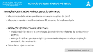 NUTRIÇÃO DO RECÉM-NASCIDO PRÉ-TERMO
portaldeboaspraticas.iff.fiocruz.br
• Não recomendada para uso rotineiro em recém-nascidos de risco!
• Não usar em recém-nascidos abaixo de 28 semanas de idade corrigida
• INDICAÇÕES (CIRCUNSTÂNCIAS ESPECIAIS):
• incapacidade de tolerar a alimentação gástrica devido ao retardo do esvaziamento
gástrico,
• doença do refluxo gastro-esofágico grave acarretando pneumonia por aspiração
ou retardo de crescimento.
• Evitar dietas hiperosmolares.
NUTRIÇÃO POR VIA TRANSPILÓRICA (INFUSÃO CONTÍNUA)
 