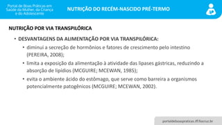NUTRIÇÃO DO RECÉM-NASCIDO PRÉ-TERMO
portaldeboaspraticas.iff.fiocruz.br
• DESVANTAGENS DA ALIMENTAÇÃO POR VIA TRANSPILÓRICA:
• diminui a secreção de hormônios e fatores de crescimento pelo intestino
(PEREIRA, 2008);
• limita a exposição da alimentação à atividade das lipases gástricas, reduzindo a
absorção de lipídios (MCGUIRE; MCEWAN, 1985);
• evita o ambiente ácido do estômago, que serve como barreira a organismos
potencialmente patogênicos (MCGUIRE; MCEWAN, 2002).
NUTRIÇÃO POR VIA TRANSPILÓRICA
 