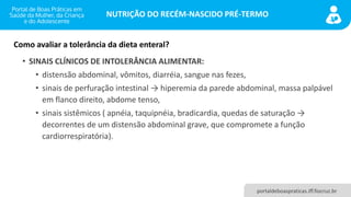 NUTRIÇÃO DO RECÉM-NASCIDO PRÉ-TERMO
portaldeboaspraticas.iff.fiocruz.br
• SINAIS CLÍNICOS DE INTOLERÂNCIA ALIMENTAR:
• distensão abdominal, vômitos, diarréia, sangue nas fezes,
• sinais de perfuração intestinal → hiperemia da parede abdominal, massa palpável
em flanco direito, abdome tenso,
• sinais sistêmicos ( apnéia, taquipnéia, bradicardia, quedas de saturação →
decorrentes de um distensão abdominal grave, que compromete a função
cardiorrespiratória).
Como avaliar a tolerância da dieta enteral?
 