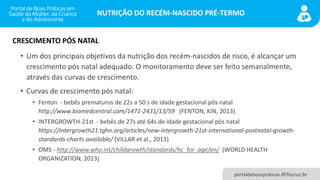 NUTRIÇÃO DO RECÉM-NASCIDO PRÉ-TERMO
portaldeboaspraticas.iff.fiocruz.br
• Um dos principais objetivos da nutrição dos recém-nascidos de risco, é alcançar um
crescimento pós natal adequado. O monitoramento deve ser feito semanalmente,
através das curvas de crescimento.
• Curvas de crescimento pós natal:
• Fenton - bebês prematuros de 22s a 50 s de idade gestacional pós natal
http://www.biomedcentral.com/1471-2431/13/59 (FENTON; KIN, 2013)
• INTERGROWTH-21st - bebês de 27s até 64s de idade gestacional pós natal
https://intergrowth21.tghn.org/articles/new-intergrowth-21st-international-postnatal-growth-
standards-charts-available/ (VILLAR et al., 2013)
• OMS - http://www.who.int/childgrowth/standards/hc_for_age/en/ (WORLD HEALTH
ORGANIZATION, 2013)
CRESCIMENTO PÓS NATAL
 