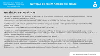 portaldeboaspraticas.iff.fiocruz.br
NUTRIÇÃO DO RECÉM-NASCIDO PRÉ-TERMO
BROWN, JVE; EMBLETON, ND; HARDING, JE; MCGUIRE, W. Multi-nutrient fortification of human milk for preterm infants. Cochrane
Database of Systematic Reviews 2016, Issue 5
Disponível em: < http://eprints.whiterose.ac.uk/99821/1/Brown_et_al_2016_The_Cochrane_library.pdf >
FENTON, Tanis R.; KIN, Jae H. A systematic review and meta- analysis to revise the Fenton growth chart for pre- term infants. BMC
Pediatr, 2013. p.13:59.
Disponível em: < https://www.ncbi.nlm.nih.gov/pmc/articles/PMC3637477/ >
FUNDO DAS NAÇÕES UNIDAS PARA A INFÂNCIA. Iniciativa Hospital Amigo da Criança: revista, atualizada e ampliada para o cuidado
integrado: módulo 1: histórico e implementação / Fundo das Nações Unidas para a Infância. – Brasília: Ministério da Saúde, 2008. 78 p.: il.
– (Série A. Normas e Manuais Técnicos)
Disponível em: < http://www.redeblh.fiocruz.br/media/modulo1_ihac_alta.pdf >
FUNDO DAS NAÇÕES UNIDAS PARA A INFÂNCIA. Iniciativa Hospital Amigo da Criança: revista, atualizada e ampliada para o cuidado
integrado: módulo 2: fortalecendo e sustentando a iniciativa hospital amigo da criança: um curso para gestores / Fundo das Nações
Unidas para a Infância, Organização Mundial da Saúde. – Brasília: Ministério da Saúde, 2009. 310 p.: il. – (Série A. Normas e Manuais
Técnicos)
Disponível em: < http://bvsms.saude.gov.br/bvs/publicacoes/iniciativa_hospital_amigo_crianca_modulo2.pdf >
REFERÊNCIAS BIBLIOGRÁFICAS
 
