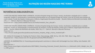portaldeboaspraticas.iff.fiocruz.br
NUTRIÇÃO DO RECÉM-NASCIDO PRÉ-TERMO
FUNDO DAS NACOES UNIDAS PARA A INFANCIA. Iniciativa Hospital Amigo da Criança: revista, atualizada e ampliada para o cuidado
integrado: modulo 3: promovendo e incentivando amamentação em um Hospital Amigo da Criança: curso de 20 horas para equipes de
maternidade / Fundo das Nações Unidas para a Infância, Organização Mundial da Saúde. – Brasília: Editora do Ministério da Saúde, 2009.
276 p.: il. – (Série A. Normas e Manuais Técnicos)
Disponível em: < http://www.redeblh.fiocruz.br/media/modulo3_ihac_alta.pdf >
FUNDO DAS NAÇÕES UNIDAS PARA A INFÂNCIA. Iniciativa Hospital Amigo da Criança: revista, atualizada e ampliada para o cuidado
integrado: modulo 4: Autoavaliação e monitoramento do hospital / Fundo das Nações Unidas para a Infância, Organização Mundial da
Saúde. – Brasília: Editora do Ministério da Saúde, 2010. 92 p.: il. – (Série A. Normas e Manuais Técnicos)
Disponível em:
< http://bvsms.saude.gov.br/bvs/publicacoes/iniciativa_hospital_amigo_crianca_modulo4.pdf >
HAY, William W. Strategies for Feeding the Preterm Infant. Neonatology, 2008. 94.4 p. 245–254. PMC. Web. 5 Aug. 2017.
Disponível em: < https://www.ncbi.nlm.nih.gov/pmc/articles/PMC2912291/ >
LAPOINTE, M; BARRINGTON, KJ. Preventing postnatal growth restriction in infants with birthweight less than 1300 g. Acta Paediatr, 105:
e54–e59
Disponível em: <
https://www.researchgate.net/publication/282726843_Preventing_Postnatal_Growth_Restriction_in_Infantswith_Birth_Weight_less_tha
n_1300_grams>
REFERÊNCIAS BIBLIOGRÁFICAS
 