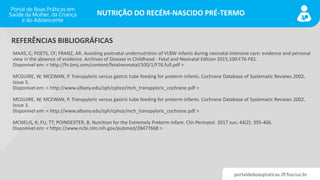 portaldeboaspraticas.iff.fiocruz.br
NUTRIÇÃO DO RECÉM-NASCIDO PRÉ-TERMO
MAAS, C; POETS, CF; FRANZ, AR. Avoiding postnatal undernutrition of VLBW infants during neonatal intensive care: evidence and personal
view in the absence of evidence. Archives of Disease in Childhood - Fetal and Neonatal Edition 2015;100:F76-F81.
Disponível em: < http://fn.bmj.com/content/fetalneonatal/100/1/F76.full.pdf >
MCGUIRE, W; MCEWAN, P. Transpyloric versus gastric tube feeding for preterm infants. Cochrane Database of Systematic Reviews 2002,
Issue 3.
Disponível em: < http://www.albany.edu/sph/cphce/mch_transpyloric_cochrane.pdf >
MCGUIRE, W; MCEWAN, P. Transpyloric versus gastric tube feeding for preterm infants. Cochrane Database of Systematic Reviews 2002,
Issue 3.
Disponível em: < http://www.albany.edu/sph/cphce/mch_transpyloric_cochrane.pdf >
MCNELIS, K; FU, TT; POINDEXTER, B. Nutrition for the Extremely Preterm Infant. Clin Perinatol. 2017 Jun; 44(2): 395-406.
Disponível em: < https://www.ncbi.nlm.nih.gov/pubmed/28477668 >
REFERÊNCIAS BIBLIOGRÁFICAS
 
