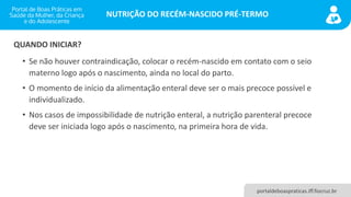 NUTRIÇÃO DO RECÉM-NASCIDO PRÉ-TERMO
portaldeboaspraticas.iff.fiocruz.br
• Se não houver contraindicação, colocar o recém-nascido em contato com o seio
materno logo após o nascimento, ainda no local do parto.
• O momento de início da alimentação enteral deve ser o mais precoce possível e
individualizado.
• Nos casos de impossibilidade de nutrição enteral, a nutrição parenteral precoce
deve ser iniciada logo após o nascimento, na primeira hora de vida.
QUANDO INICIAR?
 