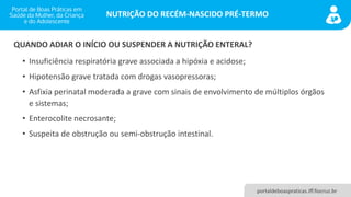 NUTRIÇÃO DO RECÉM-NASCIDO PRÉ-TERMO
portaldeboaspraticas.iff.fiocruz.br
• Insuficiência respiratória grave associada a hipóxia e acidose;
• Hipotensão grave tratada com drogas vasopressoras;
• Asfixia perinatal moderada a grave com sinais de envolvimento de múltiplos órgãos
e sistemas;
• Enterocolite necrosante;
• Suspeita de obstrução ou semi-obstrução intestinal.
QUANDO ADIAR O INÍCIO OU SUSPENDER A NUTRIÇÃO ENTERAL?
 