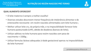 NUTRIÇÃO DO RECÉM-NASCIDO PRÉ-TERMO
portaldeboaspraticas.iff.fiocruz.br
• O leite materno é sempre a melhor escolha!
• Diversos estudos descrevem menor frequência de intolerância alimentar e de
enterocolite necrosante em recém-nascidos alimentados com leite humano ;
• Melhor utilizar leite cru, da própria mãe, e na impossibilidade fornecer leite
humano pasteurizado (LHP), obtido de doadoras (bancos de leite);
• Utilizar aditivos no leite humano para recém-nascidos com peso de
nascimento < 1500g ;
• Utilizar formulas lácteas adequadas à idade gestacional apenas na impossibilidade
do leite humano!
QUAL ALIMENTO OFERECER?
 