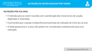 NUTRIÇÃO DO RECÉM-NASCIDO PRÉ-TERMO
portaldeboaspraticas.iff.fiocruz.br
• É indicada para os recém-nascidos com coordenação dos mecanismos de sucção,
deglutição e respiração;
• É primordial que a equipe multiprofissional participe da indicação do início da via oral;
• A idade gestacional e o peso não podem ser considerados isoladamente para essa
indicação.
NUTRIÇÃO POR VIA ORAL
 