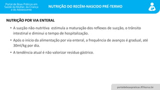 NUTRIÇÃO DO RECÉM-NASCIDO PRÉ-TERMO
portaldeboaspraticas.iff.fiocruz.br
• A sucção não-nutritiva estimula a maturação dos reflexos de sucção, o trânsito
intestinal e diminui o tempo de hospitalização.
• Após o início da alimentação por via enteral, a frequência de avanços é gradual, até
30ml/kg por dia.
• A tendência atual é não valorizar resíduo gástrico.
NUTRIÇÃO POR VIA ENTERAL
 