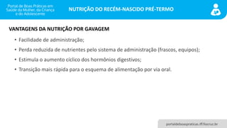 NUTRIÇÃO DO RECÉM-NASCIDO PRÉ-TERMO
portaldeboaspraticas.iff.fiocruz.br
• Facilidade de administração;
• Perda reduzida de nutrientes pelo sistema de administração (frascos, equipos);
• Estimula o aumento cíclico dos hormônios digestivos;
• Transição mais rápida para o esquema de alimentação por via oral.
VANTAGENS DA NUTRIÇÃO POR GAVAGEM
 