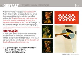 Linguagem Visual 4 Professor Fabio Silveira
10Gestalt | Forças internas de organização
Nos experimentos feitos pela Escola da Gestalt 1
foram determinadas certas constantes nas forças
internas devido sua maneira de estruturação e
ordenação. São estas forças que explicam porque
vemos um arranjo de elementos no espaço de
determinada maneira e de outra não. Estas forças são
basicamente as forças de unificação e segregação.
1. FRACCAROLI, Caetano. A percepção da forma e sua relação com o fenômeno artístico - O problema visto através da Gestalt. [Aula
30] São Paulo, Edusp. 1952. p.1
Unificação
A unificação consiste na igualdade ou semelhança
dos elementos [estímulos] em um determinado
campo. Qualquer aspecto da percepção pode causar
agrupamento por semelhança: forma, claridade, cor,
localização espacial, movimento, etc…
» As quatro estações de Giuseppe Arcimboldo
	 Obra de Alfredo Volpi [1950],
	 Proun G7 [1923] El Lissitzky;
 