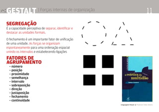 Linguagem Visual 4 Professor Fabio Silveira
11Gestalt | Forças internas de organização
segregação
É a capacidade perceptiva de separar, identificar e
destacar as unidades formais.
O fechamento é um importante fator de unificação
de uma unidade. As forças se organizam
espontaneamente para uma ordenação espacial
unindo os intervalos e estabelecendo ligações
Fatores de
agrupamento
	 – número
	 – posição
	 – proximidade
	 – semelhança
	 – intervalo
	 – sobreposição
	 – direção
	 – justaposição
	 – fechamento
	 – continuidade
 
