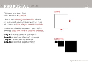 Linguagem Visual 4 Professor Fabio Silveira
12proposta 1 | Gestalt
Estabelecer um campo visual
com a dimensão de 20x20cm.
Elaborar uma composição bidimensional levando
em consideração os princípios compositivos vistos
até o momento. [peso, direção, tamanho, equilíbrio]
Os elementos disponíveis para estas composições
devem ser quadrados com três tamanhos diferentes.
Comp. I : Simétrica utilizando 5 elementos
Comp. II : Assimétrica utilizando 7 elementos
Comp. III : Simétrica com 9 elementos
Comp. IV: Assimétrica com 12 elementos
20
20
CAMPO
ELEMENTOS
 