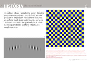 Linguagem Visual 4 Professor Fabio Silveira
6história | Escola da Gestalt
Em qualquer relação espacial entre objetos dispostos
num campo sempre haverá uma distância “correta”
que os olhos estabelecem intuitivamente causando
um conforto visual. O desequilíbrio destas forças no
campo causa um efeito desagradável pois os olhos
não conseguem decidir qual força está atuando
naquele momento.
1. Chrinstiam von Ehrenfels [1859-1932; filósofo Vienense]
2. Doutrina relativa a fenômenos psicológicos e biológicos, que veio a alcançar domínio filosófico, considera esses fenômenos
não mais como soma de elementos por isolar, analisar e dissecar, mas como conjuntos que constituem unidades autônomas,
manifestando uma solidariedade interna e possuindo leis próprias, donde resulta que o modo de ser de cada elemento depende
da estrutura do conjunto e das leis que o regem, não podendo nenhum dos elementos preexistir ao conjunto; teoria da forma; [Al.,
‘forma’, ‘figura’, ‘configuração’.] [fonte Aurélio XXI]
3. FRACCAROLI, Caetano. A percepção da forma e sua relação com o fenômeno artístico - O problema visto através da Gestalt. [Aula
30] São Paulo, Edusp. 1952. p.1
4. http://www.ritsumei.ac.jp/~akitaoka/index-e.html
4 >
ˇ
 