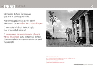 Linguagem Visual 4 Professor Fabio Silveira
8peso | Gestalt
intensidade da força gravitacional
que atrai os objetos para baixo.
Nas composições visuais o peso de um
elemento pode ser atráido para outras direções.
O peso sofre influência da localização
e da profundidade espacial
O tamanho dos elementos também infuencia
no seu peso visual. Numa composição o maior
objeto em relação aos demais sempre parecerá
mais pesado
5. Man Ray, Le Violon d’Ingres. 1924
6. Piet Mondrian, Composition with Large Blue Plane, Red, Black, Yellow, and Gray. 1921
7. Espreguiçadeira de balanço. Oscar Niemeyer. 1977
8. Henri Matisse, La Danse (I). 1909
9. Edward Weston. Woodlawn Planation, Lousiana. 1941
9 >
 