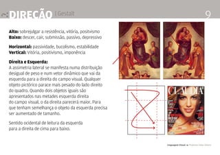 Linguagem Visual 4 Professor Fabio Silveira
9direção | Gestalt
Alto: sobrejulgar a resistência, vitória, positvismo
Baixo: descer, cair, submissão, passivo, depressivo
Horizontal: passividade, bucolismo, estabilidade
Vertical: Vitória, positivismo, imponência
Direita e Esquerda:
A assimetria lateral se manifesta numa distribuição
desigual de peso e num vetor dinâmico que vai da
esquerda para a direita do campo visual. Qualquer
objeto pictórico parace mais pesado do lado direito
do quadro. Quando dois objetos iguais são
apresentados nas metades esquerda direita
do campo visual, o da direita parecerá maior. Para
que tenham semelhança o objeto da esquerda precisa
ser aumentado de tamanho.
Sentido ocidental de leitura da esquerda
para a direita de cima para baixo.
 