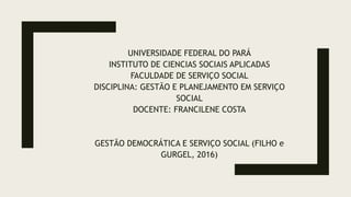 UNIVERSIDADE FEDERAL DO PARÁ
INSTITUTO DE CIENCIAS SOCIAIS APLICADAS
FACULDADE DE SERVIÇO SOCIAL
DISCIPLINA: GESTÃO E PLANEJAMENTO EM SERVIÇO
SOCIAL
DOCENTE: FRANCILENE COSTA
GESTÃO DEMOCRÁTICA E SERVIÇO SOCIAL (FILHO e
GURGEL, 2016)
 