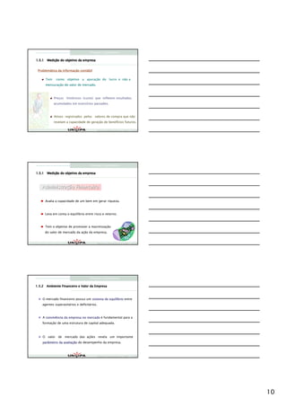 Finanças Corporativas

      Mediç
1.5.1 Medição do objetivo da empresa


 Problemática da informação contábil
 Problemá        informaç   contá

      Tem    como objetivo a apuração do lucro e não a
                             apuraç
      mensuração do valor de mercado.
      mensuraç



            Preços históricos (custo) que refletem resultados
            Preç   histó
            acumulados em exercícios passados.
                          exercí



            Ativos registrados pelos valores de compra que não
            revelam a capacidade de geração de benefícios futuros.
                                    geraç      benefí

                                         Finanças Corporativas e Valor – ASSAF
                                         Finanças Corporativas e Valor – ASSAF
                                         Finan




                                    Finanças Corporativas

      Mediç
1.5.1 Medição do objetivo da empresa



    Administraç
    Administração Financeira

     Avalia a capacidade de um bem em gerar riqueza.



     Leva em conta o equilíbrio entre risco e retorno.



     Tem o objetivo de promover a maximização
     do valor de mercado da ação da empresa.


                                         Finanças Corporativas e Valor – ASSAF
                                         Finanças Corporativas e Valor – ASSAF
                                         Finan




                                    Finanças Corporativas

1.5.2 Ambiente Financeiro e Valor da Empresa



    O mercado financeiro possui um sistema de equilíbrio entre
                                              equilí
    agentes superavitários e deficitários.



    A convivência da empresa no mercado é fundamental para a
    formação de uma estrutura de capital adequada.



    O valor de mercado das ações revela um importante
    parâmetro da avaliação do desempenho da empresa.
                 avaliaç



                                         Finanças Corporativas e Valor – ASSAF
                                         Finanças Corporativas e Valor – ASSAF
                                         Finan




                                                                                 10
 