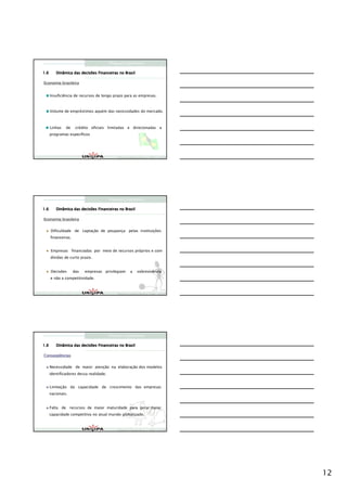Finanças Corporativas

1.6      Dinâmica das decisões Financeiras no Brasil

Economia brasileira


      Insuficiência de recursos de longo prazo para as empresas.



      Volume de empréstimos aquém das necessidades do mercado.



      Linhas   de     crédito oficiais limitadas e direcionadas a
      programas específicos




                                              Finanças Corporativas e Valor – ASSAF
                                              Finanças Corporativas e Valor – ASSAF
                                              Finan




                                         Finanças Corporativas

1.6      Dinâmica das decisões Financeiras no Brasil

Economia brasileira


      Dificuldade de captação de poupança pelas instituições
      financeiras.


      Empresas financiadas por meio de recursos próprios e com
      dívidas de curto prazo.


      Decisões       das   empresas privilegiam        a     sobrevivência
      e não a competitividade.



                                              Finanças Corporativas e Valor – ASSAF
                                              Finanças Corporativas e Valor – ASSAF
                                              Finan




                                         Finanças Corporativas

1.6      Dinâmica das decisões Financeiras no Brasil

Conseqüências
Conseqü


      Necessidade de maior atenção na elaboração dos modelos
      identificadores dessa realidade.


      Limitação da capacidade de crescimento das empresas
      nacionais.


      Falta de recursos de maior maturidade para gerar maior
      capacidade competitiva no atual mundo globalizado.



                                              Finanças Corporativas e Valor – ASSAF
                                              Finanças Corporativas e Valor – ASSAF
                                              Finan




                                                                                      12
 