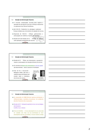 Finanças Corporativas

1.1      Evoluç
         Evolução da Administração Financeira
                     Administraç

      A crescente complexidade assumida pelos negócios e
      operações de mercado fez com que as finanças empresarias
      se separassem das Ciências Econômicas.

      Até 1929/30 - Predomínio da abordagem tradicional:
      Finanças voltadas para instrumentos de captação de recursos.

      Depressão de 1929/30 - Enfoque             administrativo e
      preocupação com solvência e liquidez das empresas.

      Década de 40 até meados de 50 – Enfoque da empresa
      como aplicadora (empréstimo) de recursos.

                                          Finanças Corporativas e Valor – ASSAF
                                          Finanças Corporativas e Valor – ASSAF
                                          Finan




                                     Finanças Corporativas

1.1      Evoluç
         Evolução da Administração Financeira
                     Administraç


      Década de 50 – Ênfase aos investimentos e geração de
      riqueza e preocupação com alocação eficiente de recursos.


      Os conceitos de Retorno do investimento e custo de capital
      são desenvolvidos – ativos e passivos em destaque.


      Final de 50 e início de 60 –             Merton H. Miller,
                                               Prêmio Nobel de
      Modigliani e Miller dão início à        Economia em 1990


      moderna teoria de finanças com
      estudos sobre a irrelevância
                                                           Franco Modigliani,
      da estrutura de capital.                              Prêmio Nobel de
                                                           Economia em 1985
                                          Finanças Corporativas e Valor – ASSAF
                                          Finanças Corporativas e Valor – ASSAF
                                          Finan




                                     Finanças Corporativas

1.1      Evoluç
         Evolução da Administração Financeira
                     Administraç


      As proposições de M&M oferecem rigorosa contribuição à
      reflexão da lógica econômica do processo de tomada de
      decisões financeiras das corporações.


      Década de 90 – Evolução da gestão de risco com estratégias
      de derivativos.
      Conflito risco x retorno


      Teoria do Portfólio – O risco/desempenho de um ativo deve
      ser avaliado com base em sua contribuição ao risco/
      desempenho total de um portfólio, e não de maneira isolada.

                                          Finanças Corporativas e Valor – ASSAF
                                          Finanças Corporativas e Valor – ASSAF
                                          Finan




                                                                                  2
 
