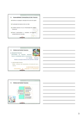 Finanças Corporativas

1.2                                          Adm.
         Responsabilidades Contemporâneas da Adm. Financeira


       Eficiência na captação e alocação de recursos de capital.



       Visualização da empresa como um todo.


       Cuidados especiais no uso e interpretação dos modelos
       financeiros.


       Postura questionadora e reveladora em relação ao
       comportamento de mercado.


                                               Finanças Corporativas e Valor – ASSAF
                                               Finanças Corporativas e Valor – ASSAF
                                               Finan




                                         Finanças Corporativas

1.3      Dinâmica das Decisões Financeiras


a) planejamento financeiro
      Necessidades      de   expansão,     desajustes
      futuros e rentabilidade sobre os investimentos.

                                          b)    Controle          financeiro
            Análise e correção de desvios entre previsto e realizado.


 c) administração de ativos
    administraç
        Melhor estrutura dos investimentos em termos de risco e
        retorno.
                                          d) administração de passivos
                                             administraç
           Gerenciamento       de    composição de financiamento.
                                               Finanças Corporativas e Valor – ASSAF
                                               Finanças Corporativas e Valor – ASSAF
                                               Finan




                                         Finanças Corporativas

1.3      Dinâmica das Decisões Financeiras




                                      Decisões de
                                      financiamento
                       Decisões de    Captação de
                      investimento    recursos
                      Aplicação de
                          recursos    Decisões de
                                      dividendos
                                      Financiamento
                                      das atividades




                                               Finanças Corporativas e Valor – ASSAF
                                               Finanças Corporativas e Valor – ASSAF
                                               Finan




                                                                                       3
 