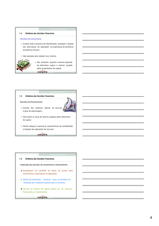 Finanças Corporativas

1.3      Dinâmica das Decisões Financeiras


Decisões de investimento

      Envolve todo o processo de identificação, avaliação e seleção
      das alternativas de aplicações na expectativa de benefícios
      econômicos futuros.


      São avaliadas pela relação risco-retorno.


                       São atraentes quando o retorno esperado
                       da alternativa supera o retorno exigido
                       pelos proprietários de capital.

                                            Finanças Corporativas e Valor – ASSAF
                                            Finanças Corporativas e Valor – ASSAF
                                            Finan




                                      Finanças Corporativas

1.3      Dinâmica das Decisões Financeiras


Decisões de financiamento


      Escolha das melhores ofertas de recursos
      e grau de alavancagem.


      Descrevem as taxas de retorno exigidas pelos detentores
      de capital.


      Devem adequar o passivo às características de rentabilidade
      e liquidez das aplicações de recursos.


                                            Finanças Corporativas e Valor – ASSAF
                                            Finanças Corporativas e Valor – ASSAF
                                            Finan




                                      Finanças Corporativas

1.3      Dinâmica das Decisões Financeiras


Integração das decisões de investimento e financiamento


      Estabelecem um portfólio de oferta de fundos para
      investimento e alternativas de aplicações.


      Política de dividendos : reinvestir lucro ou distribui-lo?
      Avaliação dos respectivos ganhos para o acionista.


      Decisão do volume de capital próprio ou de terceiros
      financiando os investimentos.


                                            Finanças Corporativas e Valor – ASSAF
                                            Finanças Corporativas e Valor – ASSAF
                                            Finan




                                                                                    4
 