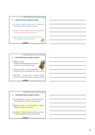 Finanças Corporativas

1.4                                          Inflaç
         Decisões Financeiras em Ambiente de Inflação



      Os modelos financeiros devem incluir a problemática
      inflacionária para não comprometer as análises.



      Decisões de maior maturidade podem ser equivocadas pelo
      uso de valores não corrigidos monetariamente.



      Brasil : sistemática legal de correção monetária extinta em
      1995. Atualmente uso de valores nominais.



                                           Finanças Corporativas e Valor – ASSAF
                                           Finanças Corporativas e Valor – ASSAF
                                           Finan




                                      Finanças Corporativas

1.5      Administraç
         Administração Financeira e Objetivo da empresa



      Objetivo da empresa:
      Satisfação do retorno exigido pelos proprietários
      ou bem-estar social do público em geral?


      Economia de mercado – empresas atraídas pelas
                                     atraí
      possibilidades de lucros e guiadas por seus próprios objetivos.


      Adam Smith     –   benefícios para a sociedade causados
  automaticamente pela maximização da riqueza do empresário.


                                           Finanças Corporativas e Valor – ASSAF
                                           Finanças Corporativas e Valor – ASSAF
                                           Finan




                                      Finanças Corporativas

1.5      Administraç
         Administração Financeira e Objetivo da empresa



      Economia moderna – baseadas nas idéias liberais de Adam
      Smith. Suposição da existência de mercados eficientes.



      Intervenção estatal ou outras imperfeições no mercado
      reduziriam a atuação da mão invisível.



      Mundo atual – questões econômicas essenciais de toda a
      sociedade são respondidas pelas forças de mercado.



                                           Finanças Corporativas e Valor – ASSAF
                                           Finanças Corporativas e Valor – ASSAF
                                           Finan




                                                                                   6
 