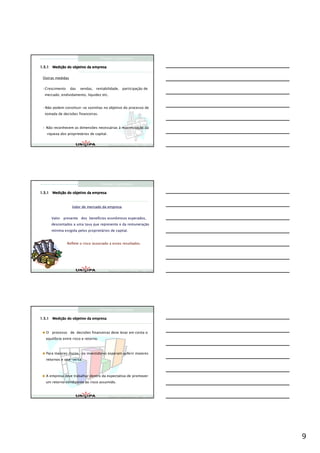 Finanças Corporativas

      Mediç
1.5.1 Medição do objetivo da empresa


 Outras medidas


  Crescimento     das   vendas, rentabilidade, participação de
  mercado, endividamento, liquidez etc.


  Não podem constituir-se sozinhas no objetivo do processo de
  tomada de decisões financeiras.



   Não reconhecem as dimensões necessárias à maximização da
   riqueza dos proprietários de capital.


                                            Finanças Corporativas e Valor – ASSAF
                                            Finanças Corporativas e Valor – ASSAF
                                            Finan




                                       Finanças Corporativas

      Mediç
1.5.1 Medição do objetivo da empresa



                   Valor de mercado da empresa


      Valor presente dos benefícios econômicos esperados,
      descontados a uma taxa que representa o da remuneração
      mínima exigida pelos proprietários de capital.


                Reflete o risco associado a esses resultados.




                                            Finanças Corporativas e Valor – ASSAF
                                            Finanças Corporativas e Valor – ASSAF
                                            Finan




                                       Finanças Corporativas

      Mediç
1.5.1 Medição do objetivo da empresa



   O processo de decisões financeiras deve levar em conta o
   equilíbrio entre risco e retorno.



   Para maiores riscos, os investidores esperam auferir maiores
   retornos e vice-versa.



   A empresa deve trabalhar dentro da expectativa de promover
   um retorno condizente ao risco assumido.



                                            Finanças Corporativas e Valor – ASSAF
                                            Finanças Corporativas e Valor – ASSAF
                                            Finan




                                                                                    9
 