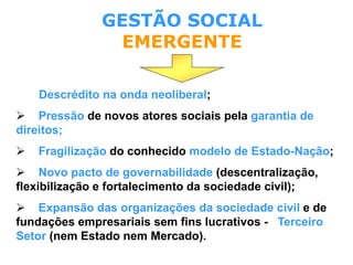 Descrédito na onda neoliberal;
 Pressão de novos atores sociais pela garantia de
direitos;
 Fragilização do conhecido modelo de Estado-Nação;
 Novo pacto de governabilidade (descentralização,
flexibilização e fortalecimento da sociedade civil);
 Expansão das organizações da sociedade civil e de
fundações empresariais sem fins lucrativos - Terceiro
Setor (nem Estado nem Mercado).
GESTÃO SOCIAL
EMERGENTE
 